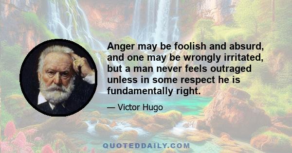 Anger may be foolish and absurd, and one may be wrongly irritated, but a man never feels outraged unless in some respect he is fundamentally right.