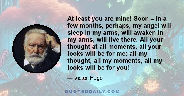 At least you are mine! Soon – in a few months, perhaps, my angel will sleep in my arms, will awaken in my arms, will live there. All your thought at all moments, all your looks will be for me; all my thought, all my