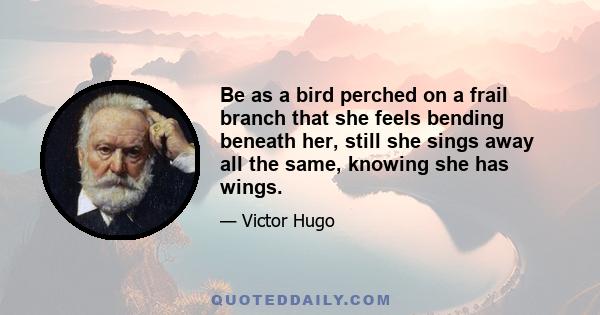 Be as a bird perched on a frail branch that she feels bending beneath her, still she sings away all the same, knowing she has wings.