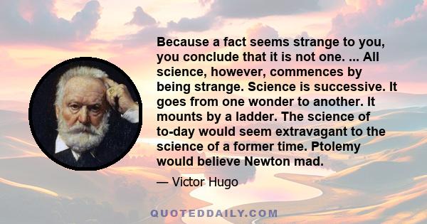 Because a fact seems strange to you, you conclude that it is not one. ... All science, however, commences by being strange. Science is successive. It goes from one wonder to another. It mounts by a ladder. The science