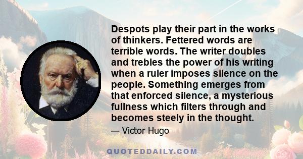 Despots play their part in the works of thinkers. Fettered words are terrible words. The writer doubles and trebles the power of his writing when a ruler imposes silence on the people. Something emerges from that