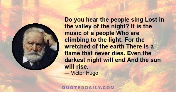 Do you hear the people sing Lost in the valley of the night? It is the music of a people Who are climbing to the light. For the wretched of the earth There is a flame that never dies. Even the darkest night will end And 