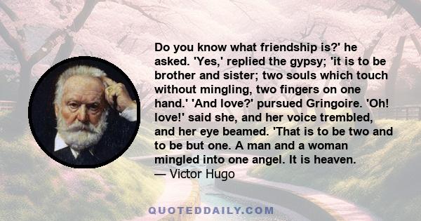 Do you know what friendship is?' he asked. 'Yes,' replied the gypsy; 'it is to be brother and sister; two souls which touch without mingling, two fingers on one hand.' 'And love?' pursued Gringoire. 'Oh! love!' said