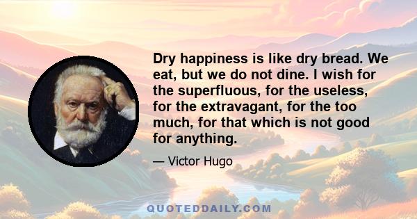 Dry happiness is like dry bread. We eat, but we do not dine. I wish for the superfluous, for the useless, for the extravagant, for the too much, for that which is not good for anything.