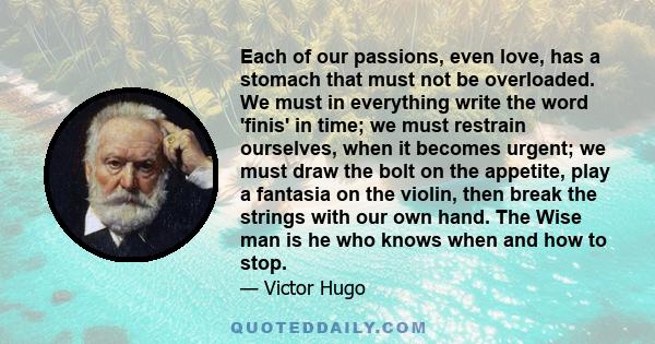 Each of our passions, even love, has a stomach that must not be overloaded. We must in everything write the word 'finis' in time; we must restrain ourselves, when it becomes urgent; we must draw the bolt on the