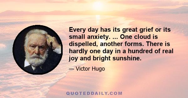 Every day has its great grief or its small anxiety. ... One cloud is dispelled, another forms. There is hardly one day in a hundred of real joy and bright sunshine.