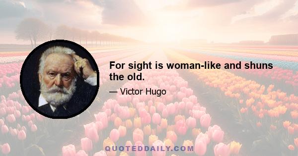 For sight is woman-like and shuns the old.