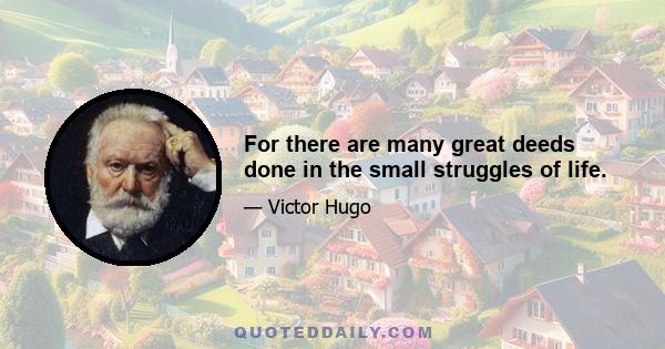 For there are many great deeds done in the small struggles of life.