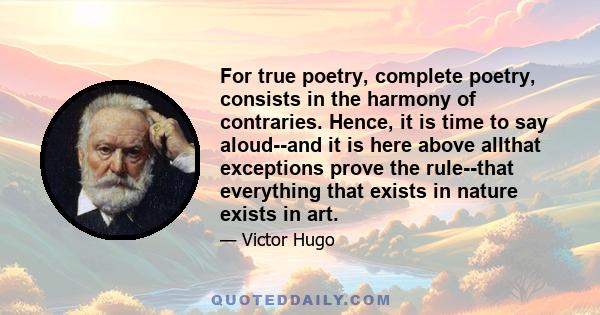 For true poetry, complete poetry, consists in the harmony of contraries. Hence, it is time to say aloud--and it is here above allthat exceptions prove the rule--that everything that exists in nature exists in art.