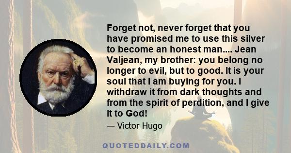 Forget not, never forget that you have promised me to use this silver to become an honest man.... Jean Valjean, my brother: you belong no longer to evil, but to good. It is your soul that I am buying for you. I withdraw 