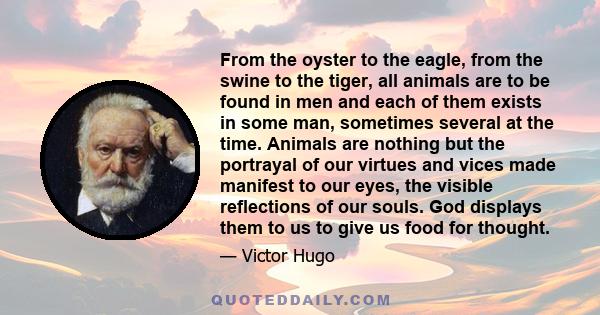 From the oyster to the eagle, from the swine to the tiger, all animals are to be found in men and each of them exists in some man, sometimes several at the time. Animals are nothing but the portrayal of our virtues and