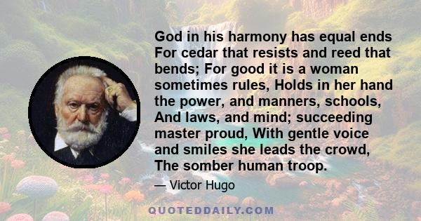 God in his harmony has equal ends For cedar that resists and reed that bends; For good it is a woman sometimes rules, Holds in her hand the power, and manners, schools, And laws, and mind; succeeding master proud, With