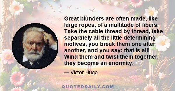 Great blunders are often made, like large ropes, of a multitude of fibers. Take the cable thread by thread, take separately all the little determining motives, you break them one after another, and you say: that is all! 