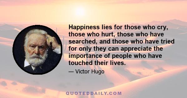 Happiness lies for those who cry, those who hurt, those who have searched, and those who have tried for only they can appreciate the importance of people who have touched their lives.