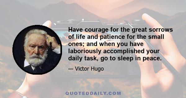 Have courage for the great sorrows of life and patience for the small ones; and when you have laboriously accomplished your daily task, go to sleep in peace.