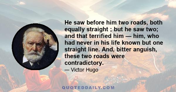 He saw before him two roads, both equally straight ; but he saw two; and that terrified him — him, who had never in his life known but one straight line. And, bitter anguish, these two roads were contradictory.