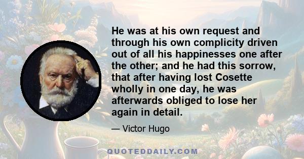 He was at his own request and through his own complicity driven out of all his happinesses one after the other; and he had this sorrow, that after having lost Cosette wholly in one day, he was afterwards obliged to lose 