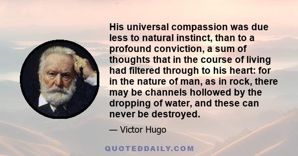 His universal compassion was due less to natural instinct, than to a profound conviction, a sum of thoughts that in the course of living had filtered through to his heart: for in the nature of man, as in rock, there may 