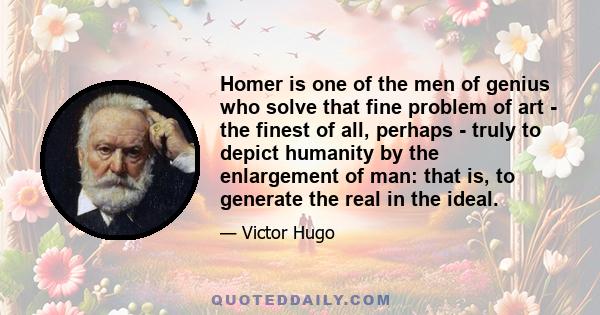 Homer is one of the men of genius who solve that fine problem of art - the finest of all, perhaps - truly to depict humanity by the enlargement of man: that is, to generate the real in the ideal.