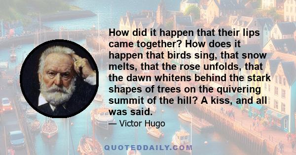 How did it happen that their lips came together? How does it happen that birds sing, that snow melts, that the rose unfolds, that the dawn whitens behind the stark shapes of trees on the quivering summit of the hill? A