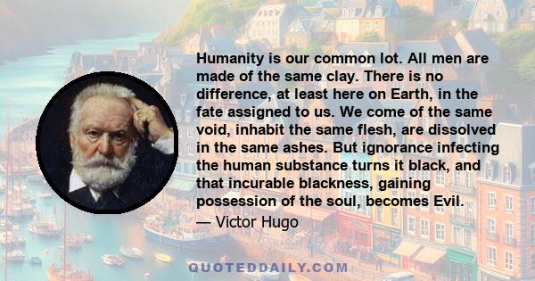 Humanity is our common lot. All men are made of the same clay. There is no difference, at least here on Earth, in the fate assigned to us. We come of the same void, inhabit the same flesh, are dissolved in the same