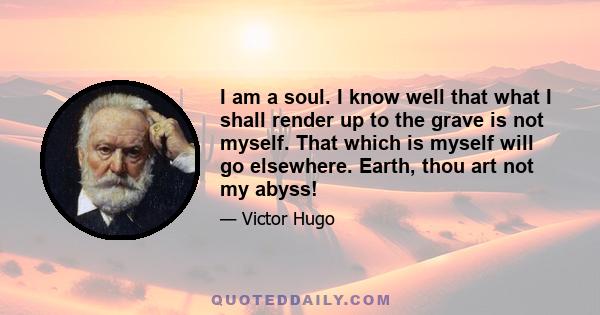 I am a soul. I know well that what I shall render up to the grave is not myself. That which is myself will go elsewhere. Earth, thou art not my abyss!