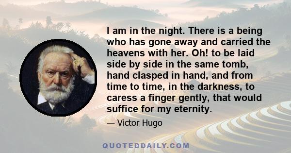 I am in the night. There is a being who has gone away and carried the heavens with her. Oh! to be laid side by side in the same tomb, hand clasped in hand, and from time to time, in the darkness, to caress a finger