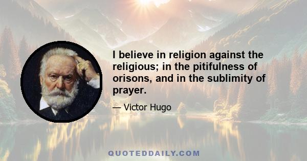 I believe in religion against the religious; in the pitifulness of orisons, and in the sublimity of prayer.