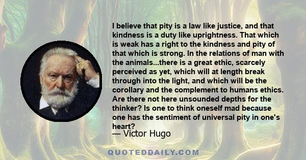 I believe that pity is a law like justice, and that kindness is a duty like uprightness. That which is weak has a right to the kindness and pity of that which is strong. In the relations of man with the animals...there