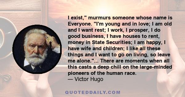 I exist, murmurs someone whose name is Everyone. I'm young and in love; I am old and I want rest; I work, I prosper, I do good business, I have houses to rent, money in State Securities; I am happy, I have wife and