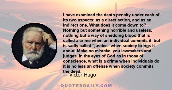 I have examined the death penalty under each of its two aspects: as a direct action, and as an indirect one. What does it come down to? Nothing but something horrible and useless, nothing but a way of shedding blood