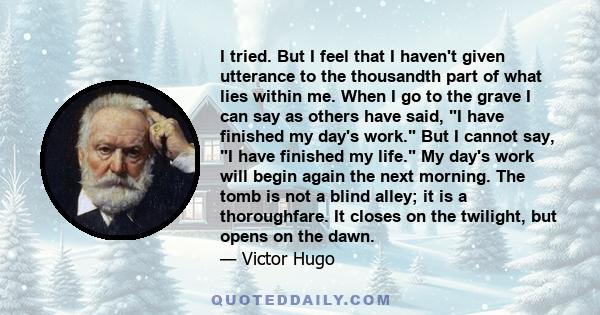 I tried. But I feel that I haven't given utterance to the thousandth part of what lies within me. When I go to the grave I can say as others have said, I have finished my day's work. But I cannot say, I have finished my 