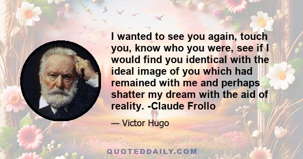 I wanted to see you again, touch you, know who you were, see if I would find you identical with the ideal image of you which had remained with me and perhaps shatter my dream with the aid of reality. -Claude Frollo