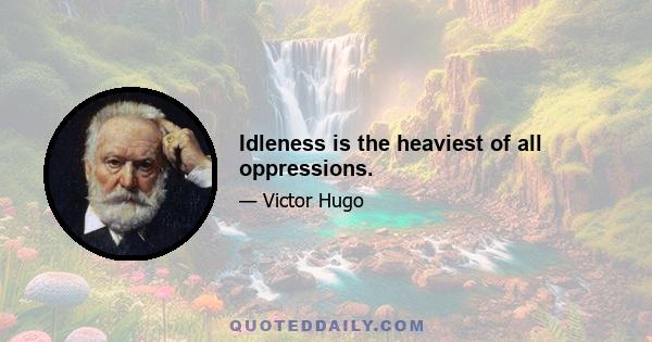 Idleness is the heaviest of all oppressions.