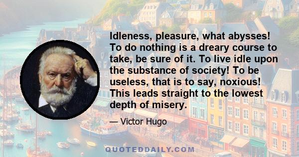 Idleness, pleasure, what abysses! To do nothing is a dreary course to take, be sure of it. To live idle upon the substance of society! To be useless, that is to say, noxious! This leads straight to the lowest depth of