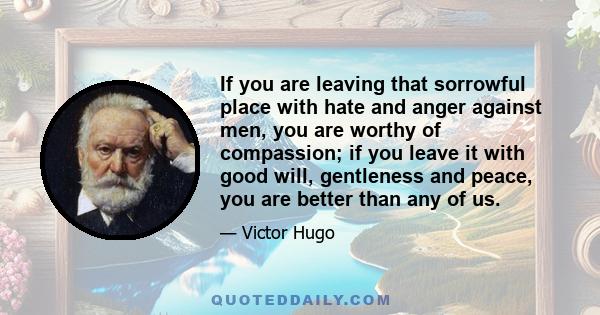 If you are leaving that sorrowful place with hate and anger against men, you are worthy of compassion; if you leave it with good will, gentleness and peace, you are better than any of us.