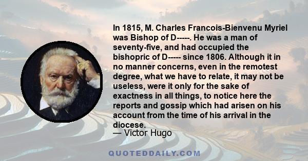 In 1815, M. Charles Francois-Bienvenu Myriel was Bishop of D-----. He was a man of seventy-five, and had occupied the bishopric of D----- since 1806. Although it in no manner concerns, even in the remotest degree, what