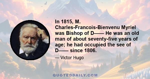 In 1815, M. Charles-Francois-Bienvenu Myriel was Bishop of D—— He was an old man of about seventy-five years of age; he had occupied the see of D—— since 1806.