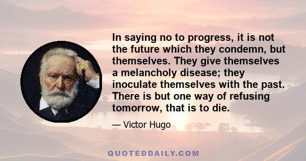 In saying no to progress, it is not the future which they condemn, but themselves. They give themselves a melancholy disease; they inoculate themselves with the past. There is but one way of refusing tomorrow, that is