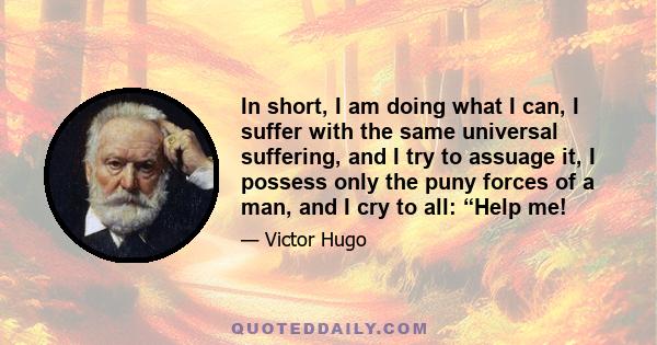 In short, I am doing what I can, I suffer with the same universal suffering, and I try to assuage it, I possess only the puny forces of a man, and I cry to all: “Help me!