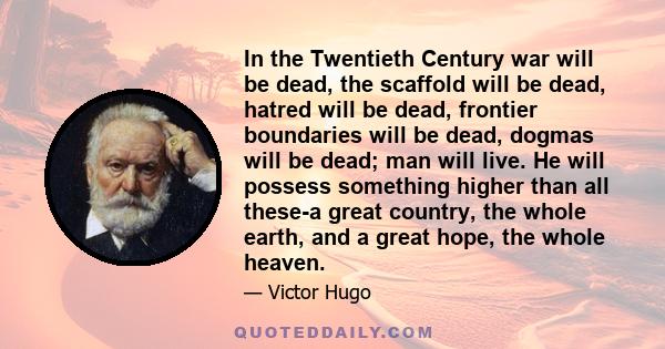 In the Twentieth Century war will be dead, the scaffold will be dead, hatred will be dead, frontier boundaries will be dead, dogmas will be dead; man will live. He will possess something higher than all these-a great