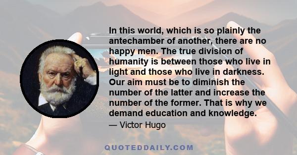 In this world, which is so plainly the antechamber of another, there are no happy men. The true division of humanity is between those who live in light and those who live in darkness. Our aim must be to diminish the