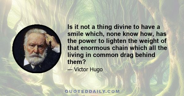 Is it not a thing divine to have a smile which, none know how, has the power to lighten the weight of that enormous chain which all the living in common drag behind them?