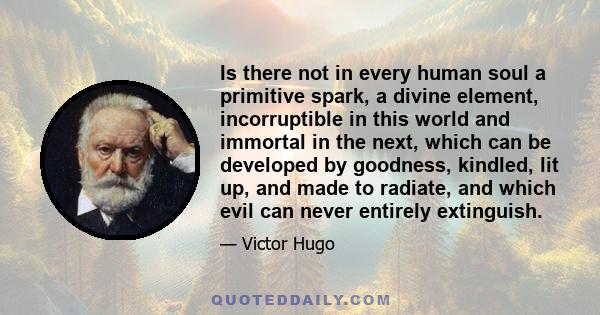 Is there not in every human soul a primitive spark, a divine element, incorruptible in this world and immortal in the next, which can be developed by goodness, kindled, lit up, and made to radiate, and which evil can