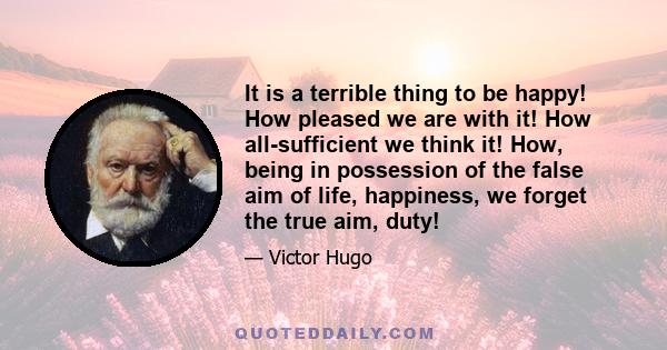 It is a terrible thing to be happy! How pleased we are with it! How all-sufficient we think it! How, being in possession of the false aim of life, happiness, we forget the true aim, duty!