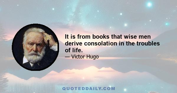 It is from books that wise men derive consolation in the troubles of life.