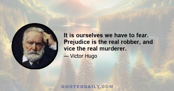 It is ourselves we have to fear. Prejudice is the real robber, and vice the real murderer.