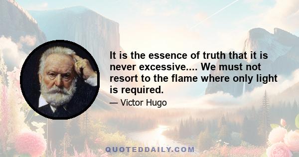 It is the essence of truth that it is never excessive.... We must not resort to the flame where only light is required.