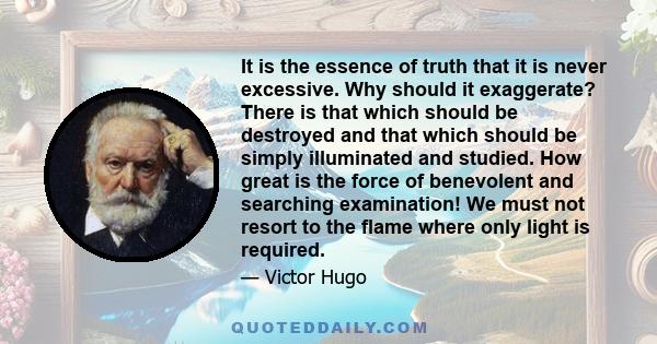 It is the essence of truth that it is never excessive. Why should it exaggerate? There is that which should be destroyed and that which should be simply illuminated and studied. How great is the force of benevolent and