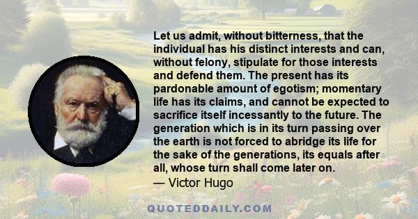 Let us admit, without bitterness, that the individual has his distinct interests and can, without felony, stipulate for those interests and defend them. The present has its pardonable amount of egotism; momentary life